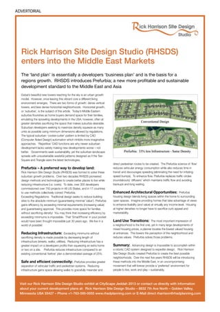 ADVERTORIAL

Rick Harrison Site Design Studio (RHSDS)
enters into the Middle East Markets
The ‘land plan’ is essentially a developers ‘business plan’ and is the basis for a
regions growth. RHSDS introduces Prefurbia; a new more profitable and sustainable
development standard to the Middle East and Asia
Dubai’s beautiful new towers reaching for the sky is an urban growth
model. However, once leaving this vibrant core a different living
environment emerges. There are two forms of growth: dense vertical
towers, and less dense horizontal neighborhoods. Horizontal growth,
or ‘suburbia’, is the subject of this article. Today’s Middle Eastern
suburbia flourishes as home buyers demand space for their families,
emulating the sprawling developments in the USA, however, often at
greater densities sacrificing the space that makes suburbia desirable.
Suburban developers seeking to maximize density squeeze as many
units as possible using minimum dimensions allowed by regulations.
The typical suburban ‘cookie-cutter’ pattern is limited by CAD
(Computer Aided Design) automation which inhibits more imaginative
approaches. ‘Repetitive’ CAD functions are why newer suburban
development lacks variety making new developments worse – not
better. Governments seek sustainability, yet the suburban landscape
sprawls with unsustainable wasteful patterns designed as if the TeeSquare and Triangle were the latest technologies.

Prefurbia – A preferred way to develop land:

Rick Harrison Site Design Studio (RHSDS) was formed to solve these
suburban growth problems. Over two decades RHSDS pioneered
design methods and technologies to create better places to live while
reducing infrastructure (i.e. costs). To date, over 300 developers
commissioned over 750 projects in 46 US States, and in 17 countries
to use methods collectively coined: Prefurbia.
Exceeding Regulations: Traditional design seeks to reduce building
sites to the absolute minimum (guaranteeing minimal ’value’). Prefurbia
gains efficiency by exceeding minimal requirements (increasing value)
and guaranteeing approval. This provides more space for families
without sacrificing density! You may think that increasing efficiency by
exceeding minimums is impossible. That ‘SmartPhone’ in your pocket
would have been thought impossible just 30 years ago. We live in a
world of possible!

Reducing Infrastructure: Exceeding minimums without
sacrificing density is made possible by decreasing length of
infrastructure (streets, walks, utilities). Reducing infrastructure has a
greater impact on a developers profits than squeezing an extra home
or two on a site. Prefurbia reduces infrastructure compared to an
existing conventional ‘before’ plan a demonstrated average of 25%.
Safe and efficient connectivity:

Prefurbia provides greater
separation of vehicular traffic and pedestrian systems. Reducing
infrastructure gains space allowing walks to gracefully meander and

direct pedestrian routes to be created. The Prefurbia science of ‘flow’
reduces vehicular energy consumption while also reduces time in
transit and discourages speeding (eliminating the need for irritating
speed bumps). To enhance flow, Prefurbia replaces traffic circles
(roundabouts) ‘diffusers’ which maintains traffic flow and avoiding
backups and long waiting.

Enhanced Architectural Opportunities: Prefurbia
housing design blends living spaces within the home to surrounding
open spaces. Imagine providing homes that take advantage of views
to enhance livability (and value) at virtually any income level. Housing
at higher densities no longer have to sacrifice curb appeal and
marketability.
Land Use Transitions: The most important impression of
a neighborhood is the first one, yet in many large developments of
mixed housing prices, a planner locates the lowest valued housing
at entrances. This lowers the perception of the neighborhood and
reduces values. Prefurbia solves those problems.
Summary:

Advancing design is impossible to accomplish within
a robotic CAD system designed to expedite design. Rick Harrison
Site Design Studio created Prefurbia to create the best possible
neighborhoods. Over the next five years RHSDS will be introducing
these methods into the Middle East, in an uncompromising
movement that will forever provide a ‘preferred’ environment for
people to live, work and play – sustainably.

Visit our Rick Harrison Site Design Studio exhibit at CityScape Jeddah 2013 or contact us directly with information
about your current development plans at: Rick Harrison Site Design Studio – 8832 7th Ave North – Golden Valley,
Minnesota USA 55427 – Phone +1-763-595-0055 www.rhsdplanning.com or E-Mail direct rharrison@rhsdplanning.com

 