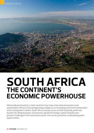 SPECIAL FOCUS

SOUTH AFRICA
THE CONTINENT’S
ECONOMIC POWERHOUSE

Historically perceived as a ‘dark continent’ by many international investors and
corporations, Africa is increasingly being viewed as an emerging investment destination
and crucial growth market. South Africa stands out as an internationally preferred
location for doing business and attracts significant foreign capital. Despite everpresent challenges in the real estate sector, the country presents undoubted growth
opportunities.

48 I CITYSCAPE I DECEMBER 2012

 