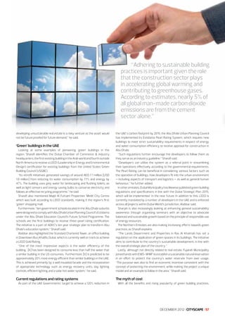 “Adhering to sustainable building
practices is important given the role
that the construction sector plays
in accelerating global warming and
contributing to greenhouse gases.
According to estimates, nearly 5% of
all global man-made carbon dioxide
emissions are from the cement
sector alone.”
developing unsustainable real estate is a risky venture as the asset would
not be future proofed for future demand,” he said.

Looking at some examples of pioneering ‘green’ buildings in the
region, Sharafi identifies the Dubai Chamber of Commerce & Industry
headquarters, the first existing building in the Arab world and fourth outside
North America to receive a LEED (Leadership in Energy and Environmental
Design) certification for existing buildings from the United States Green
Building Council (USGBC).
“Its retrofit initiatives generated savings of around AED 7.1 million [USD
1.9 million] from reducing its water consumption by 77% and energy by
47%. The building uses grey water for landscaping and flushing toilets, as
well as light censors and energy saving bulbs to conserve electricity and
follows an effective recycling programme,” he said.
Sharafi also mentioned Majid Al Futtaim Properties’ Mirdif City Centre
which was built according to LEED standards, making it the region’s first
‘green’ shopping mall.
Furthermore, “ten government schools located in the Abu Dhabi suburbs
were designed to comply with Abu Dhabi Urban Planning Council’s Estidama
under the Abu Dhabi Education Council’s Future School Programme. The
schools are the first buildings to receive three-pearl rating certification.
The initiative is a part of ADEC’s ten year strategic plan to transform Abu
Dhabi’s education system,” Sharafi said.
Alabbar also highlighted the Standard Chartered Tower, an office building
in Downtown Burj Khalifa, Dubai, which is currently well on track to achieve
a LEED Gold Rating.
“One of the most impressive aspects is the water efficiency of the
building. [It] has been designed to consume less than half the water that
a similar building in the US consumes. Furthermore, [it] is predicted to be
approximately 20% more energy efficient than similar buildings in the UAE.
This is achieved primarily by a well insulated facade and the incorporation
of appropriate technology such as energy recovery units, day lighting
controls, efficient lighting and a solar hot water system,” he said.

the UAE’s carbon footprint by 2015, the Abu Dhabi Urban Planning Council
has implemented its Estidama Pearl Rating System, which requires new
buildings to meet strict sustainability requirements in respect of energy
and water consumption efficiency to receive approval for construction in
Abu Dhabi.
“Such regulations further encourage the developers to follow them as
they serve as an industry guideline,” Sharafi said.
“Developers can utilise the system as a referral point in streamlining
their operations effectively according to the governmental requirements.
The Pearl Rating can be beneficial in considering various factors such as
the operation of buildings, how developers fit into the urban environment
– including aspects of transport and logistics – as well as general human
behaviour,” he further added.
In other emirates, Dubai Municipality has likewise published green building
regulations and specifications in line with the Dubai Strategic Plan 2015,
which will be implemented in the near future. In addition to this, LEED is
currently mandated by a number of developers in the UAE and is enforced
across all projects within Dubai World’s jurisdiction, Alabbar said.
Sharjah is also increasingly looking at enhancing general sustainability
awareness through organising seminars with an objective to advocate
balanced and sustainable growth based on the principle of responsible use
of energy resources.
The Northern Emirates are also making increasing efforts towards green
practices, as Sharafi explains:
“The Lands Department and Properties in Ras Al Khaimah has set a
regulation on the application of green spaces in its buildings. The initiative
aims to contribute to the country’s sustainable development, in line with
the overall strategic plan of the country.”
Lastly, although not directly related to real estate, Fujairah Municipality
joined hands with EWS-WWF to establish a sustainable natural reservation
in an effort to protect the country’s water reservoir from over usage.
“The purpose was also to find an economic incentive consistent with the
concept of protecting the environment, while making the project a unique
model and an example to follow in the area,” Sharafi said.

Current regulations and rating systems

The myth of cost

‘Green’ buildings in the UAE

As part of the UAE Governments’ target to achieve a 120% reduction in

With all the benefits and rising popularity of green building practices,

DECEMBER 2012 I CITYSCAPE I 57

 