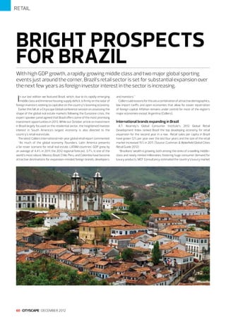 RETAIL

BRIGHT PROSPECTS
FOR BRAZIL
With high GDP growth, a rapidly growing middle class and two major global sporting
events just around the corner, Brazil’s retail sector is set for substantial expansion over
the next few years as foreign investor interest in the sector is increasing.

I

n our last edition we featured Brazil, which, due to its rapidly emerging
middle class and immense housing supply deficit, is firmly on the radar of
foreign investors seeking to capitalise on the country’s booming economy.
Earlier this fall, at a Cityscape Global conference session on assessing the
shape of the global real estate markets following the Eurozone crisis, the
expert speaker panel agreed that Brazil offers some of the most promising
investment opportunities in 2013. While our October article on investment
in Brazil largely focused on the residential sector, the heightened investor
interest in South America’s largest economy is also directed to the
country’s retail real estate.
The latest Colliers International mid-year global retail report commented:
“As much of the global economy flounders, Latin America presents
a far rosier scenario for retail real estate. LATAM countries’ GDP grew by
an average of 4.4% in 2011; the 2012 regional forecast, 3.7%, is one of the
world’s most robust. Mexico, Brazil, Chile, Peru, and Colombia have become
attractive destinations for expansion-minded foreign brands, developers,

60 I CITYSCAPE I DECEMBER 2012

and investors.”
Colliers said reasons for this are a combination of attractive demographics,
low import tariffs and open economies that allow for easier repatriation
of foreign capital. Inflation remains under control for most of the region’s
major economies except Argentina (Colliers).

International brands expanding in Brazil
A.T. Kearney’s Global Consumer Institute’s 2012 Global Retail
Development Index ranked Brazil the top developing economy for retail
expansion for the second year in a row. Retail sales per capita in Brazil
have grown 12% per year over the last four years and the size of the retail
market increased 15% in 2011. (Source: Cushman & Wakefield Global Cities
Retail Guide 2012)
“Brazilians’ wealth is growing, both among the ranks of a swelling middleclass and newly minted millionaires, fostering huge consumer demand for
luxury products. MCF Consultancy estimated the country’s luxury market

 