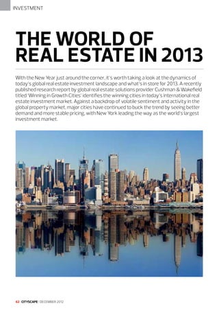 INVESTMENT

THE WORLD OF
REAL ESTATE IN 2013
With the New Year just around the corner, it’s worth taking a look at the dynamics of
today’s global real estate investment landscape and what’s in store for 2013. A recently
published research report by global real estate solutions provider Cushman & Wakefield
titled ‘Winning in Growth Cities’ identifies the winning cities in today’s international real
estate investment market. Against a backdrop of volatile sentiment and activity in the
global property market, major cities have continued to buck the trend by seeing better
demand and more stable pricing, with New York leading the way as the world’s largest
investment market.

62 I CITYSCAPE I DECEMBER 2012

 