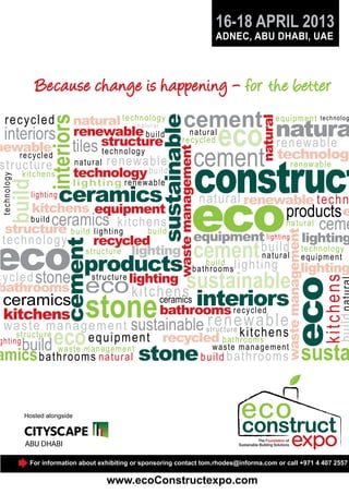 16-18 APRIL 2013
ADNEC, ABU DHABI, UAE

interiors
kitchens

build

t e ch n ol ogy

newable
recycled
st r uctu re

l i g h t i n g renewa b le

ceramics
kitchens

lighting

cement natura
eco r e n e w a b l e

sustainable
waste management

interiors

natural technol o g y
n a t ur a l
renewable b u ild
tiles structure
technology
natural re n e wab le
technology bu ild

e q u ip ment

natural

rec ycled

n a t u ra l
re cycle d

cement

technolog

technology

construct

eco

re newabl e

n a t u r a l renewable t e ch n
products e

ceramics
kitchens

ecos
ki t ch e n

cement
products
sustainable
eco ceramics
interiors
bathrooms

cement

eco

waste management

equipment
build ceramics kitch e n s
n a t ural ceme
structure b uild lighting
bu ild
equipment lighting lighting
t ec hnology
recycled
b u ild tec hnol ogy
structure lighting
n a t u ra l equi pm ent
b u ild lig h t in g
b a t h ro o ms
lighting
structure lighting
c y c led stone
bathrooms
k i t chens

stone
sustainable ren ewab l e
re cycle d

waste management
s t ru c t u re
c
structure
e q u ipme n t recycled b a t hk itmsh e n s
ro o
ghting
w a st e ma n a g e me n t
build waste management
amics b a th r o oms nat ur al
build bathrooms

eco

stone

susta

Hosted alongside

For information about exhibiting or sponsoring contact tom.rhodes@informa.com or call +971 4 407 2557

www.ecoConstructexpo.com

 