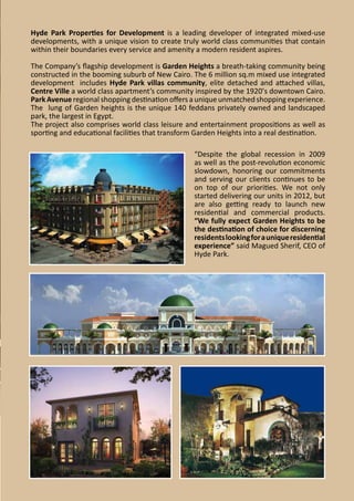 Hyde Park Properties for Development is a leading developer of integrated mixed-use
developments, with a unique vision to create truly world class communities that contain
within their boundaries every service and amenity a modern resident aspires.
The Company’s flagship development is Garden Heights a breath-taking community being
constructed in the booming suburb of New Cairo. The 6 million sq.m mixed use integrated
development includes Hyde Park villas community, elite detached and attached villas,
Centre Ville a world class apartment’s community inspired by the 1920’s downtown Cairo.
Park Avenue regional shopping destination offers a unique unmatched shopping experience.
The lung of Garden heights is the unique 140 feddans privately owned and landscaped
park, the largest in Egypt.
The project also comprises world class leisure and entertainment propositions as well as
sporting and educational facilities that transform Garden Heights into a real destination.
“Despite the global recession in 2009
as well as the post-revolution economic
slowdown, honoring our commitments
and serving our clients continues to be
on top of our priorities. We not only
started delivering our units in 2012, but
are also getting ready to launch new
residential and commercial products.
“We fully expect Garden Heights to be
the destination of choice for discerning
residents looking for a unique residential
experience” said Magued Sherif, CEO of
Hyde Park.

 