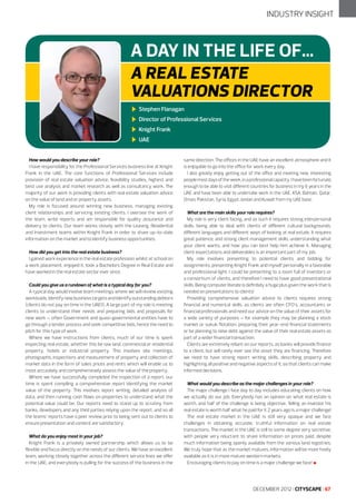 INDUSTRY INSIGHT

A DAY IN THE LIFE OF...
A REAL ESTATE
VALUATIONS DIRECTOR
Stephen Flanagan
Director of Professional Services
Knight Frank
UAE
How would you describe your role?
I have responsibility for the Professional Services business line at Knight
Frank in the UAE. The core functions of Professional Services include
provision of real estate valuation advice, feasibility studies, highest and
best use analysis and market research as well as consultancy work. The
majority of our work is providing clients with real estate valuation advice
on the value of land and or property assets.
My role is focused around winning new business, managing existing
client relationships and servicing existing clients. I oversee the work of
the team, write reports and am responsible for quality assurance and
delivery to clients. Our team works closely with the Leasing, Residential
and Investment teams within Knight Frank in order to share up-to-date
information on the market and to identify business opportunities.
How did you get into the real estate business?
I gained work experience in the real estate profession whilst at school on
a work placement, enjoyed it, took a Bachelors Degree in Real Estate and
have worked in the real estate sector ever since.
Could you give us a rundown of what is a typical day for you?
A typical day would involve team meetings where we will review existing
workloads, identify new business targets and identify outstanding debtors
(clients do not pay on time in the UAE!!). A large part of my role is meeting
clients to understand their needs and preparing bids and proposals for
new work – often Government and quasi-governmental entities have to
go through a tender process and seek competitive bids, hence the need to
pitch for this type of work.
Where we have instructions from clients, much of our time is spent
inspecting real estate, whether this be raw land, commercial or residential
property, hotels or industrial property. This involves site meetings,
photographs, inspections and measurement of property and collection of
market data in the form of sales prices and rents which will enable us to
most accurately and comprehensively assess the value of the property.
Where we have successfully completed the inspection of a report, our
time is spent compiling a comprehensive report identifying the market
value of the property. This involves report writing, detailed analysis of
data, and then running cash flows on properties to understand what the
potential value could be. Our reports need to stand up to scrutiny from
banks, developers and any third parties relying upon the report, and so all
the teams’ reports have a peer review prior to being sent out to clients to
ensure presentation and content are satisfactory.
What do you enjoy most in your job?
Knight Frank is a privately owned partnership which allows us to be
flexible and focus directly on the needs of our clients. We have an excellent
team, working closely together across the different service lines we offer
in the UAE, and everybody is pulling for the success of the business in the

same direction. The offices in the UAE have an excellent atmosphere and it
is enjoyable to go into the office for work every day.
I also greatly enjoy getting out of the office and meeting new, interesting
people most days of the week, in a professional capacity. I have been fortunate
enough to be able to visit different countries for business in my 6 years in the
UAE and have been able to undertake work in the UAE, KSA, Bahrain, Qatar,
Oman, Pakistan, Syria, Egypt, Jordan and Kuwait from my UAE base.
What are the main skills your role requires?
My role is very client facing, and as such it requires strong interpersonal
skills, being able to deal with clients of different cultural backgrounds,
different languages and different ways of looking at real estate. It requires
great patience, and strong client management skills, understanding what
your client wants, and how you can best help him achieve it. Managing
client expectations and deliverables is an important part of my job.
My role involves presenting to potential clients and bidding for
assignments, presenting Knight Frank and myself personally in a favorable
and professional light. I could be presenting to a room full of investors or
a consortium of clients, and therefore I need to have good presentational
skills. Being computer literate is definitely a huge plus given the work that is
needed on presentations to clients!
Providing comprehensive valuation advice to clients requires strong
financial and numerical skills, as clients are often CFO’s, accountants or
financial professionals and need our advice on the value of their assets for
a wide variety of purposes – for example they may be planning a stock
market or sukuk flotation, preparing their year-end financial statements
or be planning to raise debt against the value of their real estate assets as
part of a wider financial transaction.
Clients are extremely reliant on our reports, as banks will provide finance
to a client, but will rarely ever see the asset they are financing. Therefore
we need to have strong report writing skills, describing property and
highlighting all positive and negative aspects of it, so that clients can make
informed decisions.
What would you describe as the major challenges in your role?
The major challenge I face day to day includes educating clients on how
we actually do our job. Everybody has an opinion on what real estate is
worth, and half of the challenge is being objective. Telling an investor his
real estate is worth half what he paid for it 2 years ago is a major challenge!
The real estate market in the UAE is still very opaque and we face
challenges in obtaining accurate, truthful information on real estate
transactions. The market in the UAE is still to some degree very secretive,
with people very reluctant to share information on prices paid, despite
much information being openly available from the various land registries.
We truly hope that as the market matures, information will be more freely
available as it is in more mature western markets.
Encouraging clients to pay on time is a major challenge we face! l

DECEMBER 2012 I CITYSCAPE I 67

 