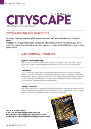 IN THE NEXT EDITION

A Middle East perspective on global real estate

CITYSCAPE MAGAZINE MARCH 2013
Next year, Cityscape magazine will be produced quarterly with our first edition to be published in
March.
In addition to our regular features on architecture, retail and sustainability we will once again cover
some of the world’s most promising real estate investment markets and highlight their most lucrative
opportunities.

MARCH EDITORAL HIGHLIGHTS
Egyptian Affordable Housing
With a current shortfall of 1.5 million affordable homes, the largest number in the MENA region,
Egypt offers excellent investment opportunities in the low to mid-low income housing sector.

Africa Focus
Africa is increasingly being viewed as an emerging investment destination and crucial growth
market. This chance in perceptions is evidenced by growing volumes of foreign capital investment
in the continent and intra-regional trade, particularly in areas that were once marred by conflict and
are now achieving sustainable growth. Cityscape magazine takes a closer look at a selection of
African countries, their opportunities and developments.

Spotlight on Europe
How has the Eurozone crisis affected real estate development in the region? Has the distribution of
‘power’ changed in the wake of the crisis and if so, who are today’s top performers in the European
market? Cityscape magazine takes a look at current market dynamics.

Ew
ThE n

Of
faCE

–
CapE
CITys

zInE
maga
mEnT
vEsT
RTy In
ROpE
Bal p
glO
yOuR

BER
OCTO

ive on

rspect

st pe

dle Ea

A Mid

global

2012

tate

real es

ARE YOU A SUBSCRIBER?
If not, now is the time to join our community.
Go to www.cityscape.org/magazine and subscribe
today to stay on top of global property investment news.

72 I CITYSCAPE I DECEMBER 2012

n Zone LLC
uctio
by
nal FZ
ia Prod
Licensed nal Med g Internatio
InternatioPublishin
Nicholas

t in
es
Inv
l
nt lega
d rece rkey.
em an
l syst ent into Tu
ancia
le fin ty investm
EnT
akes
er
y, stab
sTm
wer m ion.
InvE ng econom reign prop
sing po r expans
fo
rcha
ile
A stro s boost
ge
sing pu for reta
chan
increa markets
with
untry
class attractive
e
Il
the co
ross
RETa ing middl e most
ns ac
.
A grow one of th
locatiois booming
new
Turkey
g and tel sector
easin
m
e incr Turkey’s ho
Is
ar
TOuR arrivals pular;
Tourist e more po
m
beco

d
an
m o
ste int
r
l sy t
we
cia tmen
po
an
ing r
fin inves
as aile
ble
rch ret
sta perty
y,
g pu for
r
s
om n pro
sin ts
on cto
on eig
rea rke
ati se
inc ma
g ec for
loc tel
th tive
on ost
w ho
wi
A str s bo
d ne y’s
ss attrac
t: ge
g an ; Turke
le cla st
en an
sin
dd
tm ch
mi the mo
rea pular
es legal
ng
inc po
Inv ent
wi e of
re
ls are mo
rec rkey. A gro y on
iva me
Tu
Il: rke
arr
ta Tu .
st beco
Re kes ion
uri
: To untry
ma pans
Ism co
ex
uR s the .
to ros ing
ac boom
is

 