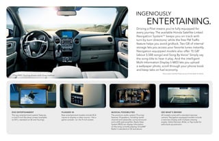 INGENIOUSLY
	 ENTERTAINING.
Driving a Pilot means you’re fully equipped for
every journey. The available Honda Satellite-Linked
Navigation SystemTM 3
keeps you on track with
turn-by-turn directions,* while the free FM Traffic
feature helps you avoid gridlock. Two GB of internal
storage lets you access your favorite tunes instantly.
Navigation-equipped models also offer 15 GB4
(about 3,500 songs) and Song By Voice.® Simply say
the song title to hear it play. And the intelligent
Multi-Information Display (i-MID) lets you upload
a wallpaper photo, scroll through your phone book
and keep tabs on fuel economy.
MUSICAL POSSIBILITIES
The premium audio system (Touring)
features 10 speakers, including center
channel and subwoofer, surround sound
and a 650-watt amplifier. Radio Data
System (RDS) can display information
on the song currently playing. SiriusXM®
Radio6
is standard on SE and above.
SEE WHAT’S BEHIND
All models come with a standard rearview
camera.7
Navigation-equipped models include
a rearview display with multiple viewing
angles. Select Normal, Wide, or Top mode for
extra back-up precision.
DVD ENTERTAINMENT
The rear entertainment system5
features
a vivid 9-inch flip-down screen (available
on EX-L; standard on SE and Touring).
PLUGGED IN
Rear entertainment models include RCA
inputs to display a video source — like a
game console — on the 9-inch screen.
*Some roads unverified. Please see your Honda dealer for details.
Pilot 4WD Touring shown with Gray Leather.
 