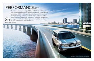 Pilot EX-L shown in Alabaster Silver Metallic.
25MPG / HWY RATING1
PERFORMANCEART.
There’s an art to engineering a 3.5-liter i-VTEC® V-6, and Honda’s
best and brightest did just that. A robust and efficient 250-hp* engine
pumps out 253 lb-ft of torque.* Variable Cylinder ManagementTM
(VCM®) technology activates or deactivates up to three cylinders,
giving you more power when you need it, and better fuel efficiency1
when you don’t. And we all can applaud the fact that the Pilot is
an Ultra-Low-Emission Vehicle (ULEV-2).8				 
*SAE net.
 