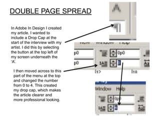 DOUBLE PAGE SPREAD

In Adobe In Design I created
my article. I wanted to
include a Drop Cap at the
start of the interview with my
artist. I did this by selecting
the button at the top left of
my screen underneath the
‘A’.

 I then moved across to this
 part of the menu at the top
 and changed the number
 from 0 to 4. This created
 my drop cap, which makes
 the article clearer and
 more professional looking.
 
