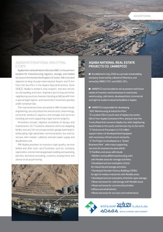ADVERTORIAL

Aqaba International Industrial
Estate

Aqaba National Real Estate
Projects Co. (ANREPCO)
	 Established in July,2006 as a private shareholding
company Governed by a Board of Directors, and
owned by (NREC) 70% and (ADC) 30%.
	 ANREPCO was founded to serve present and future
needs of investors and businesses in real estate,
warehousing, cold stores, developed land, commercial
and, light  medium industrial facilities in Aqaba.
	 ANREPCO responsible for developing
ADC Warehousing  Industries Park
 Located (12km) south east of Aqaba city center,
(6km) from Aqaba Containers Port, and just near the
Trucks Road that connects Aqaba city with neighboring
Saudi Arabia to the south, and Amman city to the north.
 Total area of the project is (1.5) million
square meters of developed land equipped
with necessary infrastructure networks.
 The Project is developed as a Gated
Business Park, with many supporting
services for business located within.
 Facilities and areas will include :
 Modern and qualified warehousing units
with flexible areas for storage activities.
 Developed and serviced plots of land
for industrial and storage activities.
 Developed Stander Factory Buildings (SFBs)
for light  medium industries with flexible areas
 Developed and serviced plots of land for open storage.
 Reserved areas for cold storage with flexible areas
 Reserved areas for commercial activities
(offices and retail stores).
 Reserved areas for services and maintenance

 