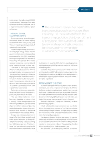 Market insight

estate project that will restore 750,000
square metres of downtown Doha, with
residential/retail areas and hotels, built in
a style reminiscent of traditional Qatari
architecture.

The real estate
sector benefits
A strong economy, general preparations for the World Cup and the ongoing
development in line with Qatar’s 2030
Vision are impacting positively on the Gulf
state’s real estate market.
“Qatar’s strong economic performance,
driven by high energy prices, and the
government’s investments as well as
preparations for FIFA 2022 have been
recently driving real estate demand in
the country. This applies to all real estate
sectors  : residential, commercial and
retail,” a real estate expert in Qatar said.
“The levels of oversupply in Doha’s
office market that we’ve seen in 2011 are
quickly eroding due to increased demand.
This demand is primarily being driven by
large government and financial institutions, but is also the result of strong activities in the construction and engineering
sector – which is greatly attributed to
2022 World Cup related activities,” the
expert further commented.
The present conditions are said to offer
attractive opportunities for investors,
particularly in the real estate sector.
“The real estate market has never
been more favourable to investors than
it is today. On the residential side, the
increase in population, due to recruitment
of personnel from outside of Qatar by
newand expanding businesses, continues to drive demand for residential
accommodation,” the expert explained.
A major real estate development in
Qatar is The Pearl-Qatar, a mixed-used
Island project developed by United Development Company (UDC). According
to a UDC spokesperson, ‘The PearlQatar’ has been experiencing a steady
increase in residents and number of retail

MIDDLE EAST

 The real estate market has never

been more favourable to investors than
it is today. On the residential side, the
increase in population, due to recruitment
of personnel from outside of Qatar
by new and expanding businesses,
continues to drive demand for
residential accommodation. 


outlets since its launch in 2009; the firm expects growth to
continue leading to 2022 as investor interest in the Qatari
market heightens.
“Added to these factors, the expected climb in tourism
activities leading to 2022 will have a tremendous impact on the
hospitality real estate market. All this bodes well for investors
interested in exploring opportunities in the Qatari market,”
the Qatar expert said.

Money is not the issue
As one would imagine while looking at the current development plans, cost is not a major concern for Qatar. In 2012, the
Gulf state retained its ranking as the word’s richest country,
with its per capita income soaring to an incredible $106,000,
the Institute for International Finance (IIF) has reported. Qatar
Investment Authority (QIA), with assets over $115 billion, was
ranked 12th among sovereign wealth funds in the word.
But how is the country coping with the delivery of all the
planned mega projects?
Initially scheduled to begin operations last year, Qatar
keeps postponing the opening of its new international
airport. Design changes have led to major delays in building
the new airport, which is now estimated to cost $3 billion
more than originally anticipated.
From a logistical point of view, the new seaport for example,
whose first phase is due to be completed in 2016, will have to
ensure to be able to handle the influx of all the building materials
needed for construction in Qatar. The availability of skilled
labour provides another challenge, experts say.
Rod Stewart, Qatar Managing Director for Atkins,

June 2013 I CITYSCAPE I 19

 