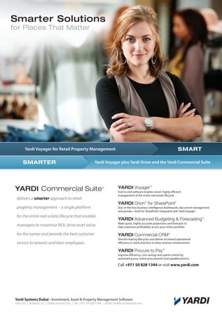 Smarter Solutions
for Places That Matter

SMART

Yardi Voyager for Retail Property Management

SMARTER

Yardi Voyager plus Yardi Orion and the Yardi Commercial Suite
Yardi Voyager plus Yardi Orion and the Yardi Commercial Suite

YARDI Commercial Suite
delivers a smarter approach to retail

YARDI Voyager

TM

TM

End-to-end software enables smart, highly efficient
management of the entire real estate lifecycle

YARDI Orion for SharePoint
TM

property management – a single platform
for the entire real estate lifecycle that enables

®

Out-of-the-box business intelligence dashboards, document management
and portals—built for SharePoint integrated with Yardi Voyager

YARDI Advanced Budgeting  Forecasting

TM

managers to maximise NOI, drive asset value

Make quick, highly accurate projections and forecasts to
help maximise profitability across your entire portfolio

for the owner and provide the best customer

YARDI Commercial CRM

service to tenants and their employees.

Shorten leasing lifecycles and deliver increased operational
efficiency in work practices to drive revenue enhancement

TM

YARDI Procure to Pay

TM

Improve efficiency, cost savings and spend control by
automating your entire procurement and payable process

Call +971 50 828 1344 or visit www.yardi.com

Yardi Systems Dubai - Investment, Asset  Property Management Software

Unit 333 | Building 16 | Dubai Internet City | Tel: +971 50 828 1344 | email: middle-east@yardi.com

 