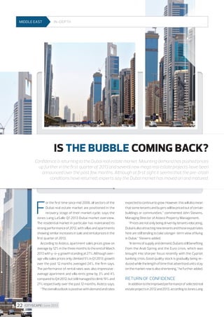 MIDDLE EAST

In-depth

STORY

MIDDLE EAST

 The prognosis for the industrial market

for the next few months is optimistic.
Rising demand for modern warehouse
space results in the decrease of vacant
space level in certain markets which may
increase rental rates. 

IS THE BUBBLE COMING BACK?
Confidence is returning to the Dubai real estate market. Mounting demand has pushed prices
up further in the first quarter of 2013 and several new mega real estate projects have been
announced over the past few months. Although at first sight it seems that the pre-crash
conditions have returned, experts say the Dubai market has moved on and matured.

F

or the first time since mid 2008, all sectors of the
Dubai real estate market are positioned in the
recovery stage of their market cycle, says the
Jones Lang LaSalle Q1 2013 Dubai market overview.
The residential market in particular has maintained its
strong performance of 2012, with villas and apartments
showing similar increases in sale and rental prices in the
first quarter of 2013.
According to Asteco, apartment sales prices grew on
average by 12% in the three months to the end of March
2013 with y-o-y growth standing at 27%. Although average villa sales prices only climbed 5% in Q1 2013, growth
over the past 12 months averaged 24%, the firm says.
The performance of rental rates was also impressive  :
average apartment and villa rents grew by 3% and 4%
compared to Q4 2012, but still managed to climb 19% and
21% respectively over the past 12 months, Asteco says.
“The overall outlook is positive with demand and rates

22 I CITYSCAPE I June 2013

expected to continue to grow. However, this will also mean
that some tenants and buyers will be priced out of certain
buildings or communities,” commented John Stevens,
Managing Director of Asteco Property Management.
“Prices are not only being driven by tenants relocating,
Dubai is also attracting new tenants and those expatriates
here are still tending to take a longer-term view of living
in Dubai,” Stevens added.
“In terms of supply and demand, Dubai is still benefiting
from the Arab Spring and the Euro crisis, which was
brought into sharper focus recently with the Cypriot
banking crisis. Good quality stock is gradually being reduced while the length of time that advertised units stay
on the market now is also shortening,” he further added.

Return of confidence
In addition to the improved performance of selected real
estate projects in 2012 and 2013, according to Jones Lang

 