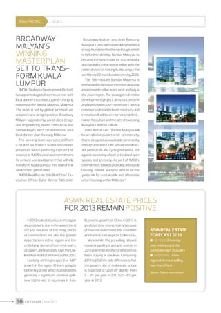 ASIA PACIFIC

NEWS

Broadway
Malyan’s
winning
masterplan
set to transform Kuala
Lumpur

1MDB (1Malaysia Development Berhad)
has appointed a global team to partner with
local planners to create a game-changing
masterplan for Bandar Malaysia, Malaysia.
The team is led by global architecture,
urbanism and design practice Broadway
Malyan, supported by world-class design
and engineering teams from Arup and
Sinclair Knight Merz, in collaboration with
local planner Arah Rancang Malaysia.
The winning team was selected from
a total of six finalists based on concept
proposals which perfectly capture the
essence of 1MDB’s vision and commitment
for a mixed-use development that will help
transform Kuala Lumpur into one of the
world’s best global cities.
1MDB Real Estate Sdn Bhd Chief Executive Officer Dato’ Azmar Talib said :

“Broadway Malyan and Arah Rancang
Malaysia’s concept masterplan provides a
strong foundation for the next stage, which
is to further develop Bandar Malaysia to
become the benchmark for sustainability
and liveability in the region, in line with the
national vision of making Kuala Lumpur the
world’s top 20 most liveable cities by 2020.
The 196-hectare Bandar Malaysia is
envisioned to be one of the most desirable
environments to live, learn, work and play in
the Asian region. The strategic real estate
development project aims to combine
a vibrant mixed-use community with a
commercial district to foster creativity and
innovation. It will be an international destination for culture and the arts showcasing
Malaysia’s diverse culture.
Dato’ Azmar said : “Bandar Malaysia will
be an inclusive, public transit-oriented city
that is designed as a walkable community
through a series of safe, secure and pleasant pedestrian and cycling networks, set
against a backdrop of well-articulated open
spaces and greenery. As part of 1MDB’s
commitment towards providing affordable
housing, Bandar Malaysia aims to be the
yardstick for sustainable and affordable
urban housing within Malaysia.”

Asian real estate prices
for 2013 remain positive
In 2013, real estate prices in the region
are predicted to stay in the upward trend
not just because of the rising prices
of commodities but also the growth
expectations in the region and the
underlying demand from end-users,
occupiers and investors, says the Colliers Asia Real Estate Forecast for 2013.
Looking at the prospective GDP
growth in the region, China is going to
be the key driver which is predicted to
generate a significant positive spillover to the rest of countries in Asia.

30 I CITYSCAPE I June 2013

Economic growth of China in 2013 is
predicted to be strong, mainly because
of massive investment into a number
of infrastructure projects, Colliers say.
Meanwhile, the prevailing relaxed
monetary policy is going to sustain in
2013 given the rate of price inflation has
been staying at low level. Comparing
2013 to 2012, the only difference is that
the growth rate of real estate prices
is expected to taper off slightly from
5 - 9% per year in 2012 to 2 -5% per
year in 2013.

Asia real estate
forecast 2013
	 Offices | Driven by
cost-savings and the
continued flight to quality
	 Industrial | Intraregional demand spilling
over from China
Source : Colliers International

 