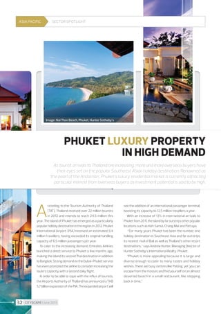 ASIA PACIFIC

Sector spotlight

Image : Nai Thon Beach, Phuket, Hunter Sotheby's

PHUKET LUXURY PROPERTY
IN HIGH DEMAND
As tourist arrivals to Thailand are increasing, more and more overseas buyers have
their eyes set on the popular Southeast Asian holiday destination. Renowned as
’the pearl of the Andaman’, Phuket’s luxury residential market is currently attracting
particular interest from overseas buyers as investment potential is said to be high.

A

ccording to the Tourism Authority of Thailand
(TAT), Thailand received over 22 million tourists
in 2012 and intends to reach 24.5 million this
year. The island of Phuket has emerged as a particularly
popular holiday destination in the region. In 2012, Phuket
International Airport (PIA) received an estimated 9.4
million travellers, having exceeded its original handling
capacity of 6.5 million passengers per year.
To cater to the increasing demand, Emirates Airlines
launched a direct service to Phuket a few months ago,
making the island its second Thai destination in addition
to Bangkok. Strong demand on the Dubai-Phuket service
has even prompted the airline to consider increasing the
route’s capacity with a second daily flight.
In order to be able to cope with the influx of tourists,
the Airports Authority of Thailand has announced a THB
5.7 billion expansion of the PIA. The expanded airport will

32 I CITYSCAPE I June 2013

see the addition of an international passenger terminal,
boosting its capacity to 12.5 million travellers a year.
With an increase of 13% in international arrivals to
Phuket from 2011, the island by far outstrips other popular
locations such as Koh Samui, Chang Mai and Pattaya.
“For many years Phuket has been the number one
holiday destination in Southeast Asia and far outstrips
its nearest rival of Bali as well as Thailand’s other resort
destinations,” says Andrew Hunter, Managing Director of
Hunter Sotheby’s International Realty, Phuket.
“Phuket is more appealing because it is large and
diverse enough to cater to many tastes and holiday
wishes. There are busy centres like Patong, yet you can
escape from the masses and find yourself on an almost
deserted beach in a small restaurant, like stepping
back in time.”

 