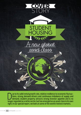 D

ue to its solid rental growth rate, relative resilience to economic fluctuations, strong demand drivers and continuous imbalance of supply and
demand, student property attracts strong investor appetite and is no
longer regarded as a niche sector, but has emerged as an asset class in its own
right. In our special report, we look at some of the world’s hottest markets.

40 I CITYSCAPE I June 2013

 