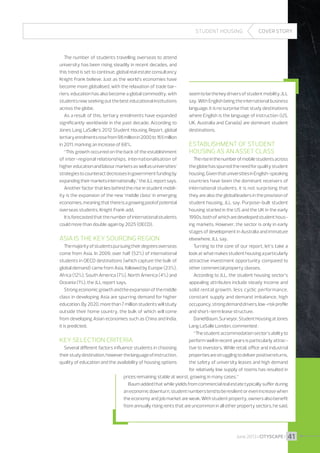 STUDENT HOUSING

The number of students travelling overseas to attend
university has been rising steadily in recent decades, and
this trend is set to continue, global real estate consultancy
Knight Frank believe. Just as the world’s economies have
become more globalised, with the relaxation of trade barriers, education has also become a global commodity, with
students now seeking out the best educational institutions
across the globe.
As a result of this, tertiary enrolments have expanded
significantly worldwide in the past decade. According to
Jones Lang LaSalle’s 2012 Student Housing Report, global
tertiary enrolments rose from 98 million in 2000 to 165 million
in 2011, marking an increase of 68%.
“This growth occurred on the back of the establishment
of inter-regional relationships, internationalisation of
higher education and labour markets as well as universities’
strategies to counteract decreases in government funding by

COVER STORY

seem to be the key drivers of student mobility, JLL
say. With English being the international business
language, it is no surprise that study destinations
where English is the language of instruction (US,
UK, Australia and Canada) are dominant student
destinations.

Establishment of student
housing as an asset class
The rise in the number of mobile students across
the globe has spurred the need for quality student
housing. Given that universities in English-speaking

expanding their markets internationally,” the JLL report says.
Another factor that lies behind the rise in student mobility is the expansion of the new ‘middle class’ in emerging
economies, meaning that there is a growing pool of potential
overseas students, Knight Frank add.
It is forecasted that the number of international students
could more than double again by 2025 (OECD).

countries have been the dominant receivers of
international students, it is not surprising that
they are also the global leaders in the provision of
student housing, JLL say. Purpose-built student
housing started in the US and the UK in the early
1990s, both of which are developed student housing markets. However, the sector is only in early
stages of development in Australia and immature
Asia is the key sourcing region
elsewhere, JLL say.
The majority of students pursuing their degrees overseas
Turning to the core of our report, let’s take a
come from Asia. In 2009, over half (52%) of international
look at what makes student housing a particularly
students in OECD destinations (which capture the bulk of
attractive investment opportunity compared to
global demand) came from Asia, followed by Europe (23%),
other commercial property classes.
Africa (12%), South America (7%), North America (4%) and
According to JLL, the student housing sector’s
Oceania (1%), the JLL report says.
appealing attributes include steady income and
Strong economic growth and the expansion of the middle
solid rental growth, less cyclic performance,
class in developing Asia are spurring demand for higher
constant supply and demand imbalance, high
education. By 2020, more than 7 million students will study
occupancy, strong demand drivers, low-risk profile
outside their home country, the bulk of which will come
and short-term lease structure.
from developing Asian economies such as China and India,
Daniel Baum, Surveyor, Student Housing at Jones
it is predicted.
Lang LaSalle London, commented :
“The student accommodation sector’s ability to
Key selection criteria
perform well in recent years is particularly attracSeveral different factors influence students in choosing
tive to investors. While retail, office and industrial
their study destination, however the language of instruction,
properties are struggling to deliver positive returns,
quality of education and the availability of housing options
the safety of university leases and high demand
for relatively low supply of rooms has resulted in
prices remaining stable at worst, growing in many cases.”
Baum added that while yields from commercial real estate typically suffer during
an economic downturn, student numbers tend to be resilient or even increase when
the economy and job market are weak. With student property, owners also benefit
from annually rising rents that are uncommon in all other property sectors, he said.

June 2013 I CITYSCAPE I

41

 