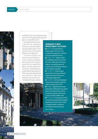 EUROPE

Investment

and investors seem to be prepared to pay
a premium for the high level of safety the
Munich market offers them.
Looking at 2013 investment
in the German real estate
Germany’s Big6
market as a whole, Colliers
investment outlook
see great opportunities in the
	 Berlin | Core properties in
country’s top 7 cities (adding
highly sought-after inner city
Cologne to the ’Big6’ list).
locations are expected to continue
to attract significant interest
“In these markets, the
chance for potential rent increase is given and will take
place during 2013. And not
only in the core segment but
also in the value-add-sector
if investors are prepared to
accept higher equity rates and
if financing is possible. We will
see much more value-add
properties this year for sure,”
Trombello and Trumpp conclude.

	 Düsseldorf | Opportunities
for profitable investments exist in
the value-add segment this year,
while an increased presence of
security-oriented foreign investors
in the market is expected
	 Frankfurt | Positive signs
also exist for Germany’s financial
capital; international buyers are
showing growing interest
	 Hamburg | Continued high level
of demand and stable transaction
volume is expected for 2013
	 Munich | High level of security
guarantees the Bavarian city a prime
spot in the investor focus. 2013’s
transaction volumes are forecast
to reach the EUR 3 billion mark.
	 Stuttgart | Transaction activity
is currently dominated by the project
development sector. Due to a lack
of supply however, a decline in
transaction volume is forecast.
Source : Colliers

50 I CITYSCAPE I June 2013

 