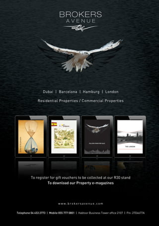 Dubai | Barcelona | Hamburg | London

Dubai  Burjkhalifa

Residential Properties / Commercial Properties

To register for gift vouchers to be collected at our R30 stand
To download our Property e-magazines

www.brokersavenue.com
Telephone 04 453 2773 | Mobile 055 777 0801 | Habtoor Business Tower office 2107 | Pin: 27D4677A

 