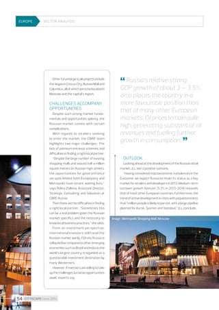EUROPE

Sector Analysis

Other future large scale projects include
the Vegas in Crocus City, Butovo Mall and
Columbus, all of which are to be located in
Moscow and the capital’s region.

Challenges accompany
opportunities
Despite such strong market fundamentals and opportunities aplenty, the
Russian market comes with certain
complications.
With regards to retailers seeking
to enter the market, the CBRE team
highlights two major challenges : The
lack of premium entrance schemes and
difficulties in finding a right local partner.
“Despite the large number of existing
shopping malls and around half a million
square metres on Russian high streets,
the opportunities for good entrance
are quite limited; both Evropeyskiy and
Metropolis have tenant waiting lists,”
says Polina Zhilkina, Associate Director,
Strategic Consulting and Valuation at
CBRE Russia.
Then there are the difficulties in finding
a right local partner. “Sometimes this
can be a real problem given the Russian
market specifics and the necessity to
know local business practices,” she adds.
From an investment perspective,
international investors still tread the
Russian market warily. FDI into Russia is
still quite low compared to other emerging
economies such as Brazil and India as the
world’s largest country is regarded as a
questionable investment destination by
many Westerners.
However, if investors are willing to take
up the challenges, lucrative opportunities
await, experts say.

54 I CITYSCAPE I June 2013

 Russia’s relative strong

GDP growth of about 3 – 3.5%
also places the country in a
more favourable position than
that of many other European
markets. Oil prices remain quite
high, generating substantial oil
revenues and fuelling further
growth in consumption. 

Outlook
Looking ahead at the development of the Russian retail
market, JLL see a positive scenario.
“Having considered macroeconomic turbulences in the
Eurozone, we expect Russia to retain its status as a key
market for retailers and developers in 2013. Medium-term
turnover growth forecast (5.3% in 2013-2014) exceeds
that of most other European countries. Furthermore, the
trend of active development in cities with populations less
that 1 million people is likely to persist, with a large pipeline
planned for Kursk, Tyumen and Yaroslavl,” JLL conclude.
Image : Metropolis Shopping Mall, Moscow

 