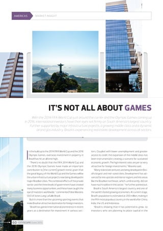 AMERICAS

Market insight

IT’S NOT ALL ABOUT GAMES
With the 2014 FIFA World Cup just around the corner and the Olympic Games coming up
in 2016, international investors have their eyes set firmly on South America’s largest country.
Further supported by major infrastructure projects, a growing middle class and a dynamic
oil and gas industry, Brazil is experiencing real estate development across all sectors.

I

n the build up to the 2014 FIFA World Cup and the 2016
Olympic Games, overseas investment in property in
Brazil has hit an all time high.
“There’s no doubt that the FIFA 2014 World Cup and
the 2016 Olympic Games have made an important
contribution to [the current] growth trend, given that
the great legacy of the World Cup and the Games will be
the urban infrastructure projects now being developed in
major Brazilian cities. The combined efforts of the private
sector and the three levels of government have created
many business opportunities, and these have caught the
eye of investors worldwide,” commented Fábio Maceira,
CEO of Jones Lang LaSalle Brazil.
But it’s more than the upcoming sporting events that
make Brazil an attractive destination for foreign investors.
“Brazil has gained international prominence in recent
years as a destination for investment in various sec-

60 I CITYSCAPE I June 2013

tors. Coupled with lower unemployment and greater
access to credit, the expansion of the middle class has
been instrumental in creating a scenario for sustained
economic growth. The high interest rates are per se very
attractive for foreign investments,” Maceira said.
“Many real estate ventures are being developed in Brazil’s largest and mid-sized cities. Development has advanced far into upstate and interior regions and into areas
like the Brazilian northeast, which, until recently, did not
have much tradition in this sector,” he further pointed out.
Brazil is South America’s largest country and one of
the world’s fasted growing economies. At current stage,
Brazil’s population is estimated at 200 million, making it
the fifth most populous country in the world after China,
India, the US and Indonesia.
“Brazil is showing that it has potential to grow, so
investors who are planning to place capital in the

 
