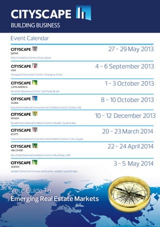 Event Calendar

27 ~ 29 May 2013
Doha Exhibition Centre, Doha, Qatar

4 ~ 6 September 2013
Shanghai Convention Centre, Shanghai, China

1 ~ 3 October 2013
Amcham Business Centre, Sao Paulo Brazil

8 ~ 10 October 2013
Dubai International Convention  Exhibition Centre, Dubai, UAE

10 ~ 12 December 2013
Riyadh International Exhibition Centre, Riyadh, Saudi Arabia

20 ~ 23 March 2014
Cairo International Convention and Exhibition Centre, Cairo, Egypt

22 ~ 24 April 2014
Abu Dhabi National Exhibition Centre, Abu Dhabi, UAE

3 ~ 5 May 2014
Jeddah Centre for Forums and Events, Jeddah, Saudi Arabia

Your Guide To
Emerging Real Estate Markets

 