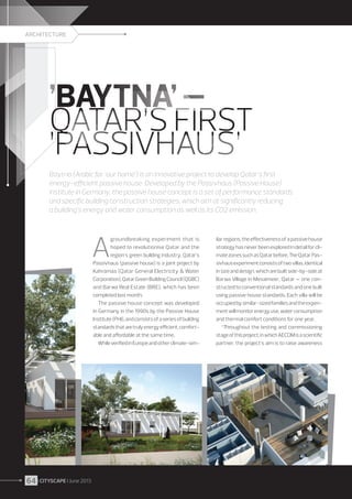 ARCHITECTURE

’BAYTNA’ –
QATAR’S FIRST
’PASSIVHAUS’
Baytna (Arabic for ’our home’) is an innovative project to develop Qatar’s first
energy-efficient passive house. Developed by the Passivhaus (Passive House)
Institute in Germany, the passive house concept is a set of performance standards
and specific building construction strategies, which aim at significantly reducing
a building’s energy and water consumption as well as its CO2 emission.

A

groundbreaking experiment that is
hoped to revolutionise Qatar and the
region’s green building industry, Qatar’s
Passivhaus (passive house) is a joint project by
Kahramaa (Qatar General Electricity  Water
Corporation), Qatar Green Building Council (QGBC)
and Barwa Real Estate (BRE), which has been
completed last month.
The passive house concept was developed
in Germany in the 1990s by the Passive House
Institute (PHI), and consists of a series of building
standards that are truly energy efficient, comfortable and affordable at the same time.
While verified in Europe and other climate-sim-

64 I CITYSCAPE I June 2013

ilar regions, the effectiveness of a passive house
strategy has never been explored in detail for climate zones such as Qatar before. The Qatar Passivhaus experiment consists of two villas, identical
in size and design, which are built side-by-side at
Barwa Village in Mesaimeer, Qatar — one constructed to conventional standards and one built
using passive house standards. Each villa will be
occupied by similar-sized families and the experiment will monitor energy use, water consumption
and thermal comfort conditions for one year.
“Throughout the testing and commissioning
stage of this project, in which AECOM is a scientific
partner, the project’s aim is to raise awareness

 