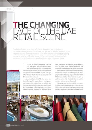 RETAIL

THE CHANGING
FACE OF THE UAE
RETAIL SCENE
Product offerings have diversified and shopping mall formats are
becoming more dynamic. E-commerce is gaining increased popularity and
retailers need to be more inventive than ever when it comes to attracting
consumers. Is the UAE retail scene maturing or does the local market
experience one-dimensional development? Cityscape takes a look.

T

he UAE retail scene is evolving. Over the
last few years, shopping mall formats
and product offerings have improved
considerably to become much more innovative
and dynamic, says Robin Teh, Country Manager
UAE / Director of Valuations  Advisory MENA at
Chesterton International.
A few years back, the UAE retail scene was
controlled by a few large retailers, leaving consumers with little choice. However, a prolonged
recession and intense competition have resulted
in a greater variety of product offerings and enhanced customer experiences, Teh says. Today,

Image : Yas Mall, Abu Dhabi

72 I CITYSCAPE I June 2013

most malls focus on providing non-retail events
such as fashion shows, painting workshops, free
sound and water shows etc. to attract customers.
Although today there seems to be more variety
in both retail and non-retail offerings in UAE shopping malls, Stuart Gissing, Regional Director/Retail,
Middle East at Colliers International, wouldn’t go
as far as to say that the local retail market has
matured to become more balanced.
“I would agree to some extent that the market
is maturing but there are still many areas that need
to contribute to an across-the-board mature retail
market. I agree maturity is there on a value-mid to

 