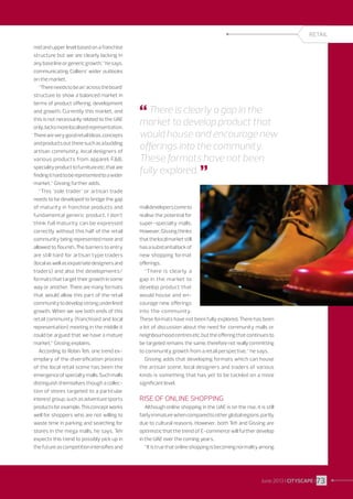 RETAIL
mid and upper level based on a franchise
structure but we are clearly lacking in
any base line or generic growth,” he says,
communicating Colliers’ wider outlooks
on the market.
“There needs to be an ’across the board’
structure to show a balanced market in
terms of product offering, development
and growth. Currently this market, and
this is not necessarily related to the UAE
only, lacks more localised representation.
There are very good retail ideas, concepts
and products out there such as a budding
artisan community, local designers of
various products from apparel, FB,
speciality product to furniture etc. that are
finding it hard to be represented to a wider
market,” Gissing further adds.
“This ’sole trader’ or artisan trade
needs to be developed to bridge the gap
of maturity in franchise products and
fundamental generic product. I don’t
think full maturity can be expressed
correctly without this half of the retail
community being represented more and
allowed to flourish. The barriers to entry
are still hard for artisan type traders
(local as well as expatriate designers and
traders) and also the developments/
formats that target their growth in some
way or another. There are many formats
that would allow this part of the retail
community to develop strong underlined
growth. When we see both ends of this
retail community (franchised and local
representation) meeting in the middle it
could be argued that we have a mature
market,” Gissing explains.
According to Robin Teh, one trend exemplary of the diversification process
of the local retail scene has been the
emergence of specialty malls. Such malls
distinguish themselves though a collection of stores targeted to a particular
interest group, such as adventure sports
products for example. This concept works
well for shoppers who are not willing to
waste time in parking and searching for
stores in the mega malls, he says. Teh
expects this trend to possibly pick up in
the future as competition intensifies and

 There is clearly a gap in the

market to develop product that
would house and encourage new
offerings into the community.
These formats have not been
fully explored. 

mall developers come to
realise the potential for
super-specialty malls.
However, Gissing thinks
that the local market still
has a substantial lack of
new shopping format
offerings.
“There is clearly a
gap in the market to
develop product that
would house and encourage new offerings
into the community.
These formats have not been fully explored. There has been
a lot of discussion about the need for community malls or
neighbourhood centres etc. but the offering that continues to
be targeted remains the same, therefore not really committing
to community growth from a retail perspective,” he says.
Gissing adds that developing formats which can house
the artisan scene, local designers and traders of various
kinds is something that has yet to be tackled on a more
significant level.

Rise of online shopping
Although online shopping in the UAE is on the rise, it is still
fairly immature when compared to other global regions, partly
due to cultural reasons. However, both Teh and Gissing are
optimistic that the trend of E-commerce will further develop
in the UAE over the coming years.
“It is true that online shopping is becoming normality among

June 2013 I CITYSCAPE I 73

 