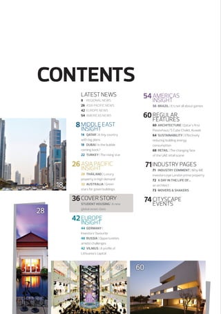 CONTENTS
LATEST NEWS
8	 REGIONAL NEWS
26	 ASIA PACIFIC NEWS
42	 EUROPE NEWS
54	 AMERICAS NEWS

	54	AMERICAS
		
INSIGHT
56	 BRAZIL | It’s not all about games

	 8	MIDDLE EAST
		
INSIGHT

	60	REGULAR
		FEATURES
60	 ARCHITECTURE | Qatar’s first
Passivhaus/S Cube Chalet, Kuwait
64	SUSTAINABILITY | Effectively
reducing building energy
consumption
68	 RETAIL | The changing face
of the UAE retail scene

14	QATAR | A tiny country
with big plans
18	 DUBAI | Is the bubble
coming back?
22	TURKEY | The rising star

	26	ASIA PACIFIC
		
INSIGHT
18

	 71	INDUSTRY PAGES

	36	COVER STORY
28

71	 INDUSTRY COMMENT | Why ME
investors eye London prime property
72	 A DAY IN THE LIFE OF… 
an architect
73	MOVERS  SHAKERS

28	 THAILAND | Luxury
property in high demand
32	 AUSTRALIA | Green
stars for green buildings

Student Housing | A new
global asset class

	74	CITYSCAPE
		EVENTS

	42	EUROPE
		INSIGHT
44	GERMANY | 
Investors’ favourite
48	 RUSSIA | Opportunities
amidst challenges
42	 VILNIUS | A profile of
Lithuania’s capital

48

60

 
