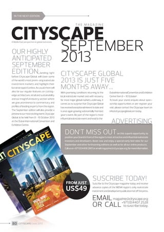IN THE NEXT EDITION

Our highly
anticipated
September
edition,

landing right
before Cityscape Global, will cover some
of the world's most promi¬sing real estate
investment markets and highlight their
lucrative opportunities. As usual, there will
also be our regular features on cuttingedge architecture, retail and sustainability
and our insightful industry section where
we give prominence to commentary and
profiles of leading experts from the region.
The September edition will also provide a
preview to our most exciting event, Cityscape
Global, to be held from 8 - 10 October 2013
at the Dubai International Convention and
Exhibition Centre.

SEPTEMBER
2013
Cityscape Global
2013 is just five
months away…
With promising conditions returning to the
local real estate market and with recovery
for most major global markets underway, it
comes as no surprise that Cityscape Global
has received exceptional interest to date and
is once again growing substantially from last
year’s event. Be part of the region’s most
influential real estate event and head to the

Dubai International Convention and Exhibition
Centre from 8 – 10 October!
To book your stand, enquire about sponsorship opportunities or pre-register your
visit, please contact the Cityscape team on
info@cityscapeglobal.com today.

ADVERTISING

Don’t miss out

on this superb opportunity to
position your brand in front of the region’s most attractive and influential real estate
investors and developers. Book now and enjoy a special early bird rates for our
September and other forthcoming editions as well as for all our online products.
Call us on +971 (0)4408 2801 or email magazine@cityscape.org for more information.

From just

US$49

SUSCRIBE TODAY!

Suscribe to the Cityscape magazine today and receive
advance copies of the MENA region’s only real estate
investment and development publication hot off the press.

Email magazine@cityscape.org
2528
to suscribe
OR CALL +971(0)4407today.
80 I CITYSCAPE I June 2013

 