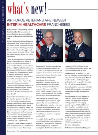 V e t er a ns i n Fr a nch isi ng

what’s new!
Air Force Veterans are Newest
Interim Healthcare Franchisees
Just in time for Veteran’s Day, Interim
HealthCare Inc. has announced its
newest franchise agreement with two
retiring Air Force veterans in Salt Lake
City.
Michael Hawkins and Michael Eliason are
the recipients of the waived franchise fee
that Interim HealthCare announced earlier
this year in support of military personnel.
The two plan to begin offering personal
care and support services in February 2014
and expand to skilled nursing care within
the first year.
“When we announced the waived franchise
fee for a qualifying military veteran in
May, we couldn’t have hoped to find a
team as well matched to our core values as
Michael and Eli,” said Kathleen Gilmartin,
President and CEO of Interim HealthCare.
“As airmen, they embody the core values
of integrity, service before self and
excellence in all they do – characteristics
also vital to running a successful
home care business.” As Veteran’s Day
approaches,” Gilmartin continued,
“Interim HealthCare honors the service of
all military in a significant and tangible
way through these two outstanding
individuals. We wholeheartedly welcome
them aboard.”
Air Force Lieutenant Colonel Eliason, a
B-1 pilot, has spent more than 22 years
of service leading America’s sons and
daughters in worldwide combat operations.
Major Hawkins, an intelligence officer
has spent 18 years supporting combat and
peacetime operations around the continent.
Their last assignment has been teaching
Air Force ROTC and Aerospace Studies
at the University of Utah. Leaving the
military this fall, both were searching for
“something with a higher calling.”
“My wife is a nurse so I knew people in
home health are driven by a greater sense
of purpose like we are in the military,”

Franchising USA

Michael Hawkins

Hawkins said. “By using my experience
of managing and leading teams in the
Air Force, I can make sure caregivers not
only have the resources to do their job, but
create an environment where they enjoy
their job and are reinvigorated.”
According to the two, Interim
HealthCare’s franchise structure fits
perfectly with their military training
of using existing systems for quality
outcomes. Eliason also stated the
ability to lead, teach and mentor are key
military characteristics that will translate
successfully in the health care business.
“We wanted to do something noble,
something that gives us a reason to get
up every day. Our research led us to
Interim HealthCare and after a visit with
corporate, we began working on ways
to finance the franchise,” Eliason said.
“When we heard the franchise fee was
waived for us as veterans, it was pretty
unbelievable.”
Awarded to the first qualifying veteran, the
waived franchise fee was beyond Interim
HealthCare’s participation in “Operation
Enduring Opportunity,” a program
developed by the International Franchise

Michael Eliason

Association (IFA) to hire and recruit
75,000 veterans and military spouses, and
5,000 wounded warriors by 2014.
Hawkins resides in Salt Lake City with
his wife, young son and two daughters. He
stays busy coaching youth sports. Eliason
also lives in Salt Lake City and enjoys
golfing when he’s not spending time with
his wife and two teenage daughters.
Interim HealthCare has nearly five decades
in the healthcare industry, with franchise
opportunities available throughout the
country.
Interim HealthCare® Inc., founded in
1966, is a leading national franchisor
of home care, hospice and healthcare
staffing companies. The company
recently acquired UK-based Bluebird
Care Franchises Limited, growing its
franchise operations to approximately
500 global locations with more than 250
owner groups. Franchisees employ nurses,
therapists, aides, companions and other
healthcare professionals who provide 25
million hours of home care service to
190,000 people each year.
For more information:
Website: www.interimfranchising.com

 