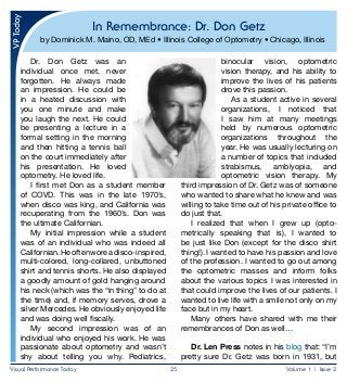 Visual Performance Today	 25	 Volume 1 | Issue 2
In Remembrance: Dr. Don Getz
by Dominick M. Maino, OD, MEd • Illinois College of Optometry • Chicago, Illinois
Dr. Don Getz was an
individual once met, never
forgotten. He always made
an impression. He could be
in a heated discussion with
you one minute and make
you laugh the next. He could
be presenting a lecture in a
formal setting in the morning
and then hitting a tennis ball
on the court immediately after
his presentation. He loved
optometry. He loved life.
I first met Don as a student member
of COVD. This was in the late 1970’s,
when disco was king, and California was
recuperating from the 1960’s. Don was
the ultimate Californian.
My initial impression while a student
was of an individual who was indeed all
Californian.Heoftenworeadisco-inspired,
multi-colored, long-collared, unbuttoned
shirt and tennis shorts. He also displayed
a goodly amount of gold hanging around
his neck (which was the “in thing” to do at
the time) and, if memory serves, drove a
silver Mercedes. He obviously enjoyed life
and was doing well fiscally.
My second impression was of an
individual who enjoyed his work. He was
passionate about optometry and wasn’t
shy about telling you why. Pediatrics,
binocular vision, optometric
vision therapy, and his ability to
improve the lives of his patients
drove this passion.
As a student active in several
organizations, I noticed that
I saw him at many meetings
held by numerous optometric
organizations throughout the
year. He was usually lecturing on
a number of topics that included
strabismus, amblyopia, and
optometric vision therapy. My
third impression of Dr. Getz was of someone
who wanted to share what he knew and was
willing to take time out of his private office to
do just that.
I realized that when I grew up (opto­
metrically speaking that is), I wanted to
be just like Don (except for the disco shirt
thing!). I wanted to have his passion and love
of the profession. I wanted to go out among
the optometric masses and inform folks
about the various topics I was interested in
that could improve the lives of our patients. I
wanted to live life with a smile not only on my
face but in my heart.
Many others have shared with me their
remembrances of Don as well…
Dr. Len Press notes in his blog that: “I’m
pretty sure Dr. Getz was born in 1931, but
 