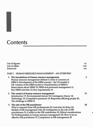 Contents
List of figures
List of tables
Foreword
PARTI HUMAN RESOURCE MANAGEMENT-AN OVERVIEW
1 The foundations of human resource management
Human resource management defined3; Aims4; Concernsof
HRM4; Developmentofthe HRM concept-the USmodels5;
UK versionsof the HRMmodel 6; Characteristicsof HRM 9;
ReservationsaboutHRM 10;HRM and personnel management11;
Key HRMactivities12; Key requirements14
xv
xvii
xix
3
2 Thecontextofhumanresourcemanagement 17
Introduction17; Environmental factors18; Contingencytheory 18;
Technology 19;Competitive pressures19;Responses affecting people20;
The challengeto HRM 21
3 Theroleof HR practitioner 23
What is expectedfromHR professionals23;Activities24; Roles25;
Models of HR managementroles 30; Ambiguitiesinthe role of HR
practitioners31; Conflictinthe HR contribution32; Ethical considerations
33; Professionalisminhuman resource management35; How tobe an
effective HRpractitioner37; CompetenceinHR management38
 