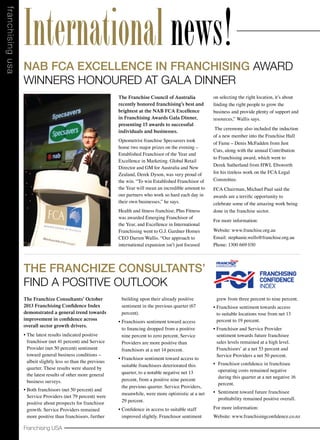 f ra nchising usa

International news!
NAB FCA Excellence in Franchising Award
Winners Honoured at Gala Dinner
The Franchise Council of Australia
recently honored franchising’s best and
brightest at the NAB FCA Excellence
in Franchising Awards Gala Dinner,
presenting 15 awards to successful
individuals and businesses.
Optometrist franchise Specsavers took
home two major prizes on the evening –
Established Franchisor of the Year and
Excellence in Marketing. Global Retail
Director and GM for Australia and New
Zealand, Derek Dyson, was very proud of
the win. “To win Established Franchisor of
the Year will mean an incredible amount to
our partners who work so hard each day in
their own businesses,” he says.
Health and fitness franchise, Plus Fitness
was awarded Emerging Franchisor of
the Year, and Excellence in International
Franchising went to G.J. Gardner Homes
CEO Darren Wallis. “Our approach to
international expansion isn’t just focused

on selecting the right location, it’s about
finding the right people to grow the
business and provide plenty of support and
resources,” Wallis says.
The ceremony also included the induction
of a new member into the Franchise Hall
of Fame – Denis McFadden from Just
Cuts, along with the annual Contribution
to Franchising award, which went to
Derek Sutherland from HWL Ebsworth
for his tireless work on the FCA Legal
Committee.
FCA Chairman, Michael Paul said the
awards are a terrific opportunity to
celebrate some of the amazing work being
done in the franchise sector.
For more information:
Website: www.franchise.org.au	
Email: stephanie.wells@franchise.org.au 	
Phone: 1300 669 030

The Franchize Consultants’
Find a Positive Outlook
The Franchize Consultants’ October
2013 Franchising Confidence Index
demonstrated a general trend towards
improvement in confidence across
overall sector growth drivers.
•	The latest results indicated positive
franchisor (net 41 percent) and Service
Provider (net 50 percent) sentiment
toward general business conditions –
albeit slightly less so than the previous
quarter. These results were shared by
the latest results of other more general
business surveys.

•	Both franchisors (net 50 percent) and
Service Providers (net 79 percent) were
positive about prospects for franchisor
growth. Service Providers remained
more positive than franchisors, further

Franchising USA

building upon their already positive
sentiment in the previous quarter (67
percent).
•	Franchisors sentiment toward access
to financing dropped from a positive
nine percent to zero percent, Service
Providers are more positive than
franchisors at a net 14 percent.
•	Franchisor sentiment toward access to
suitable franchisees deteriorated this
quarter, to a notable negative net 13
percent, from a positive nine percent
the previous quarter. Service Providers,
meanwhile, were more optimistic at a net
29 percent.
•	Confidence in access to suitable staff
improved slightly. Franchisor sentiment

grew from three percent to nine percent.

FRANCHISING SENTIMENT REM

•	Franchisor sentiment towards access
to suitable locations rose from net 13 Franchising
Franchize Consultants’ July 2013
percent to 19 percent. demonstrates continued elev
Confidence Index
optimism across many key growth drivers, as
•	Franchisor and Service Provider
reported by responding franchisors and Service
sentiment towards future franchisee
sales levels remained at a high level. positive abo
Providers. Franchisors were most
Franchisors’ at a net 53 percent and
improvements to franchisor growth prospects,
Service Providers a net 50 general business conditio
levels per franchisee, percent.
and franchisee profitability levels.
•	 Franchisor confidence in franchisee
operating costs remained negative
The latest results a net negative positive franch
during this quarter at indicate highly16
(net 50%) and Service Provider (net 67%) sentim
percent.  
toward general business conditions. These elev
•	 Sentiment toward future franchisee
results were shared by the latest results of oth
profitability remained positive overall.
(net 59% in July), ANZ Business Outlook (53% in
For more information:
surveys.
Website: www.franchisingconfidence.co.nz
Notably, none of the 32 franchisor respondent
next 12 months.

 