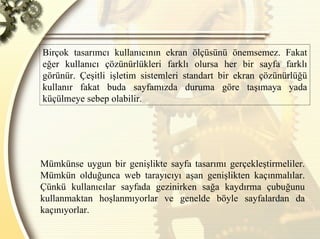 Birçok tasarımcı kullanıcının ekran ölçüsünü önemsemez. Fakat eğer kullanıcı çözünürlükleri farklı olursa her bir sayfa farklı görünür. Çeşitli işletim sistemleri standart bir ekran çözünürlüğü kullanır fakat buda sayfamızda duruma göre taşımaya yada küçülmeye sebep olabilir.  Mümkünse uygun bir genişlikte sayfa tasarımı gerçekleştirmeliler. Mümkün olduğunca web tarayıcıyı aşan genişlikten kaçınmalılar. Çünkü kullanıcılar sayfada gezinirken sağa kaydırma çubuğunu kullanmaktan hoşlanmıyorlar ve genelde böyle sayfalardan da kaçınıyorlar.  