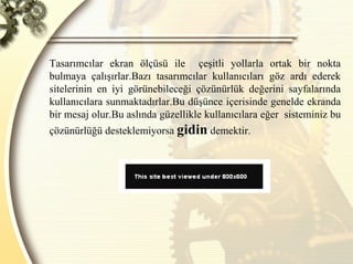 Tasarımcılar ekran ölçüsü ile  çeşitli yollarla ortak bir nokta bulmaya çalışırlar.Bazı tasarımcılar kullanıcıları göz ardı ederek sitelerinin en iyi görünebileceği çözünürlük değerini sayfalarında kullanıcılara sunmaktadırlar.Bu düşünce içerisinde genelde ekranda bir mesaj olur.Bu aslında güzellikle kullanıcılara eğer  sisteminiz bu çözünürlüğü desteklemiyorsa  gidin  demektir. 