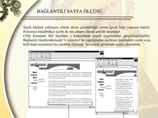 BAĞLANTILI SAYFA ÖLÇÜSÜ Sayfa ölçümü yaklaşımı olarak ekran çözünürlüğü yerine içerik bilgi yapısına bakılır. Pencereyi küçülttükçe içerik de ona adapte olacak şekilde tasarlanır.  CSS( Katmanlı Stil Sayfaları ) kullanılarak çeşitli uygulamalar gerçekleştirilebilir. Bağlantılı ölçeklendirmede % işlemleri ile yapılığından sayfamız üzerindeki resim veya belli başlı nesnelerin bu yüzdelik ölçümde  bozularak görüntüde sorun çıkartabilir. 