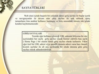 SAYFA TÜRLERİ  Web sitesi içinde başarılı bir yolculuk süreci giriş sayfası ile başlar içerik ve navigasyonlar ile devam eder çıkış sayfası ile terk edilerek süreç tamamlanır.Ana anahtar kullanıcı başlangıç ve bitiş arasındaki süreçte site içinde kendini kaybetmemesidir. GİRİŞ SAYFALARI  Teoride eğer kullanıcı gireceği URL adresini biliyorsa bir site içerisindeki her sayfa  giriş sayfası olarak hizmet edebilir.Ana sayfa ( Home Page ) bir sitenin temel giriş sayfası olarak kullanılır. Fakat eğer özel bir URL adresi veya spesifik domain adresi varsa bazı önemli kısımlı sayfalar ile alt ana sayfalarda bir sitede duruma göre giriş sayfası olarak adlandırılabilirdi. 