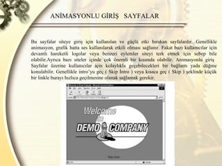 ANİMASYONLU GİRİŞ  SAYFALAR  Bu sayfalar siteye giriş için kullanılan ve güçlü etki bırakan sayfalardır. Genellikle animasyon, grafik hatta ses kullanılarak etkili olması sağlanır. Fakat bazı kullanıcılar için devamlı hareketli logolar veya benzeri eylemler siteyi terk etmek için sebep bile olabilir.Ayrıca bazı siteler içinde çok önemli bir kısımda olabilir. Animasyonlu giriş  Sayfalar üzerine kullanıcılar için kolaylıkla geçebilecekleri bir bağlantı yada düğme konulabilir. Genellikle intro’yu geç ( Skip İntro ) veya kısaca geç ( Skip ) şeklinde küçük bir linkle burayı hızlıca geçilmesine olanak sağlamak gerekir. 