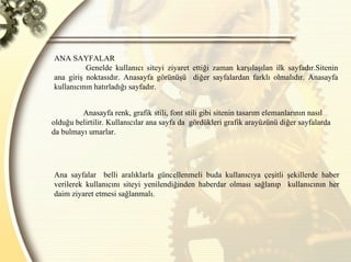 ANA SAYFALAR  Genelde kullanıcı siteyi ziyaret ettiği zaman karşılaşılan ilk sayfadır.Sitenin ana giriş noktasıdır. Anasayfa görünüşü  diğer sayfalardan farklı olmalıdır. Anasayfa kullanıcının hatırladığı sayfadır.  Anasayfa renk, grafik stili, font stili gibi sitenin tasarım elemanlarının nasıl olduğu belirtilir. Kullanıcılar ana sayfa da  gördükleri grafik arayüzünü diğer sayfalarda da bulmayı umarlar.  Ana sayfalar  belli aralıklarla güncellenmeli buda kullanıcıya çeşitli şekillerde haber verilerek kullanıcını siteyi yenilendiğinden haberdar olması sağlanıp  kullanıcının her daim ziyaret etmesi sağlanmalı.  