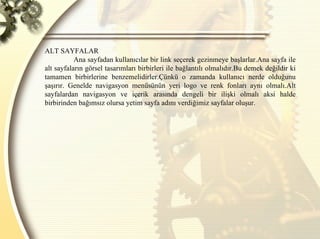 ALT SAYFALAR  Ana sayfadan kullanıcılar bir link seçerek gezinmeye başlarlar.Ana sayfa ile alt sayfaların görsel tasarımları birbirleri ile bağlantılı olmalıdır.Bu demek değildir ki tamamen birbirlerine benzemelidirler.Çünkü o zamanda kullanıcı nerde olduğunu şaşırır. Genelde navigasyon menüsünün yeri logo ve renk fonları aynı olmalı.Alt sayfalardan navigasyon ve içerik arasında dengeli bir ilişki olmalı aksi halde birbirinden bağımsız olursa yetim sayfa adını verdiğimiz sayfalar oluşur. 