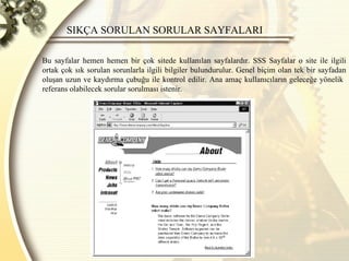 SIKÇA SORULAN SORULAR SAYFALARI  Bu sayfalar hemen hemen bir çok sitede kullanılan sayfalardır. SSS Sayfalar o site ile ilgili ortak çok sık sorulan sorunlarla ilgili bilgiler bulundurulur. Genel biçim olan tek bir sayfadan oluşan uzun ve kaydırma çubuğu ile kontrol edilir. Ana amaç kullanıcıların geleceğe yönelik  referans olabilecek sorular sorulması istenir.  
