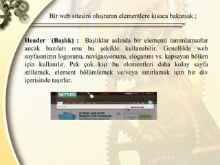 Bir web sitesini oluşturan elementlere kısaca bakarsak ; Header  (Başlık) :   Başlıklar aslında bir elementi tanımlamazlar ancak bazıları onu bu şekilde kullanabilir. Genellikle web sayfasınızın logosunu, navigasyonunu, sloganını vs. kapsayan bölüm için kullanılır. Pek çok kişi bu elementleri daha kolay sayfa stillemek, element bölümlemek ve/veya sınırlamak için bir div içerisinde taşırlar.  