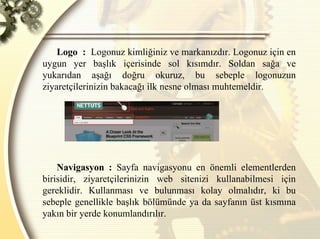 Logo  :  Logonuz kimliğiniz ve markanızdır. Logonuz için en uygun yer başlık içerisinde sol kısımdır. Soldan sağa ve yukarıdan aşağı doğru okuruz, bu sebeple logonuzun ziyaretçilerinizin bakacağı ilk nesne olması muhtemeldir. Navigasyon :  Sayfa navigasyonu en önemli elementlerden birisidir, ziyaretçilerinizin web sitenizi kullanabilmesi için gereklidir. Kullanması ve bulunması kolay olmalıdır, ki bu sebeple genellikle başlık bölümünde ya da sayfanın üst kısmına yakın bir yerde konumlandırılır. 