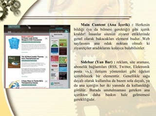 Main Content (Ana İçerik) :  Herkesin bildiği (ya da bilmesi gerektiği) gibi içerik kraldır! İnsanlar sitenizi ziyaret ettiklerinde genel olarak bakacakları element budur. Web sayfasının ana odak noktası olmalı ki ziyaretçiler aradıklarını kolayca bulabilsinler. Sidebar (Yan Bar) :  reklam, site araması, abonelik bağlantıları (RSS, Twitter, Elektronik posta vs.), iletişim yöntemleri gibi öğeleri içerebilecek bir elementtir. Genellikle sağa dayalı olarak kullanılsa da bazen sola dayalı, ya da ana içeriğin her iki yanında da kullanıldığı görülür. Burada unutulmaması gereken ana içerikten daha baskın hale gelmemesi gerekliliğidir.  