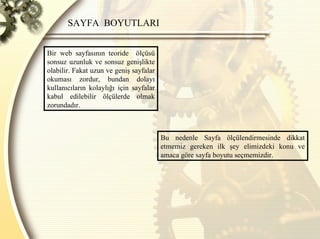 SAYFA  BOYUTLARI  Bir web sayfasının teoride  ölçüsü sonsuz uzunluk ve sonsuz genişlikte olabilir. Fakat uzun ve geniş sayfalar okuması zordur, bundan dolayı kullanıcıların kolaylığı için sayfalar kabul edilebilir ölçülerde olmak zorundadır.  Bu nedenle Sayfa ölçülendirmesinde dikkat etmemiz gereken ilk şey elimizdeki konu ve amaca göre sayfa boyutu seçmemizdir. 