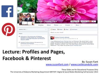 Lecture: Profiles and Pages,
Facebook & Pinterest By: Susan Fant
www.susanfant.com / www.castlesandsllc.com
These Slides are for Educational Purposes Only
The University of Alabama Marketing Department MKT597: Digital & Social Media Marketing Fall Semester 2013
 