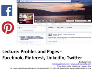 Lecture: Profiles and Pages -
Facebook, Pinterest, LinkedIn, Twitter
By: Susan Fant
www.susanfant.com / www.castlesandsllc.com
These Slides are for Educational Purposes Only
The University of Alabama Marketing Department MKT597: Digital & Social Media Marketing Fall Semester 2014
 
