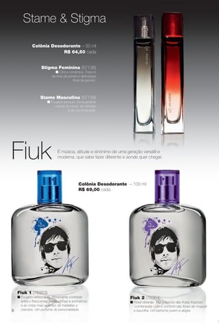 Stame Masculina (57139)
n Fougère sensual. Sensualidade
natural do musk, do sândalo
e da noz-moscada.
Stame & Stigma
Stigma Feminina (57138)
n Cítrica romântica. Frescor
de lima-da-pérsia e delicadeza
foral de jasmim.
Fiuk 1 (76953)
n Fougère refrescante. Provocante contraste
entre o frescor das notas cítricas e aromáticas
e as notas mais quentes de madeiras e
orientais. Um perfume de personalidade.
Fiuk É música, atitude e sinônimo de uma geração versátil e
moderna, que sabe fazer diferente e aonde quer chegar.
Colônia Desodorante – 100 ml
R$ 69,00 cada
Fiuk 2 (76964)
n Floral vibrante. Traz o frescor das frutas tropicais
combinadas com o conforto das fores de muguet
e baunilha. Um perfume jovem e alegre.
Colônia Desodorante – 50 ml
R$ 64,50 cada
8
BR_PERFUMARIA_COLHEITA13-13.indd 8 7/8/13 6:51 AM
PDF/X-4 ISOarizona.flow
www.arizona.com.br +55 11 3847-1977 685700_BR_COLHEITA13-13_P008.pdf - 156.0 x 230.0 mm - p?g. 8BLACK YELLOW MAGENTA CYAN
Ag?ncia: Arizona | Cliente: Arizona
Processado por arizona.flow em Mon Jul 8 06:54:56 2013
 