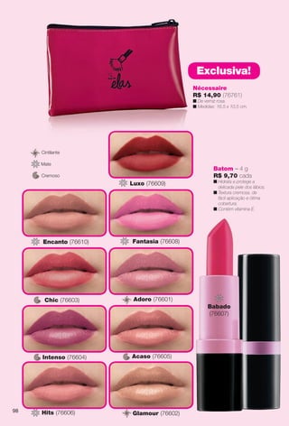 Batom – 4 g
R$ 9,70 cada
n Hidrata e protege a
delicada pele dos lábios.
n Textura cremosa, de
fácil aplicação e ótima
cobertura.
n Contém vitamina E.
Cremoso
Cintilante
Mate
Intenso (76604)
Chic (76603)
Acaso (76605)
Glamour (76602)G
Adoro (76601)A
Hits (76606)
Encanto (76610)
Babado
(76607)
Fantasia (76608)
Luxo (76609)
Nécessaire
R$ 14,90 (76761)
n De verniz rosa.
n Medidas: 16,5 x 10,5 cm.
Exclusiva!
98
BR_ELAS_COLHEITA13-13.indd 98 7/12/13 9:09 PM
PDF/X-4 ISOarizona.flow
www.arizona.com.br +55 11 3847-1977 685700_BR_COLHEITA13-13_P098.pdf - 156.0 x 230.0 mm - p?g. 98BLACK YELLOW MAGENTA CYAN
Ag?ncia: Arizona | Cliente: Arizona
Processado por arizona.flow em Fri Jul 12 21:19:36 2013
 